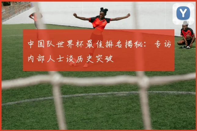 中国队世界杯最佳排名揭秘：专访内部人士谈历史突破