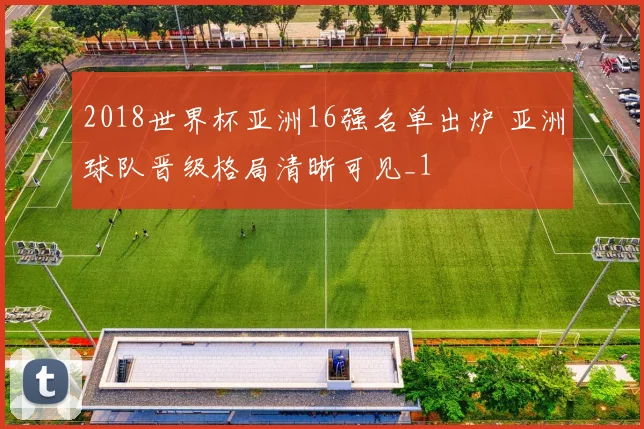 2018世界杯亚洲16强名单出炉 亚洲球队晋级格局清晰可见_1