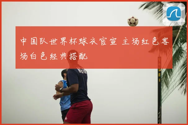 中国队世界杯球衣官宣 主场红色客场白色经典搭配