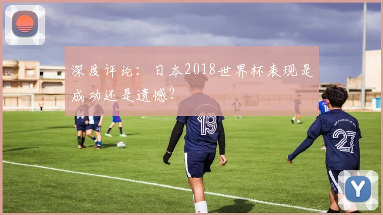 深度评论:日本2018世界杯表现是成功还是遗憾?